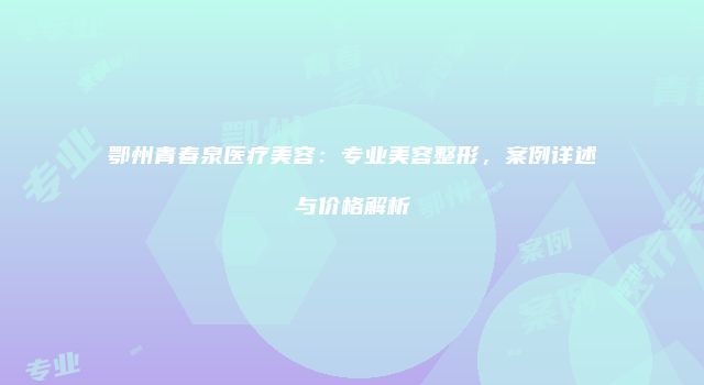 鄂州青春泉医疗美容：专业美容整形，案例详述与价格解析