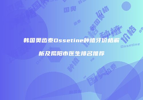 韩国奥齿泰Ossetine种植牙价格解析及揭阳市医生排名推荐