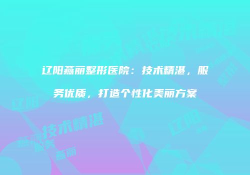 辽阳燕丽整形医院：技术精湛，服务优质，打造个性化美丽方案