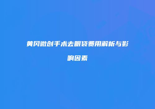 黄冈微创手术去眼袋费用解析与影响因素