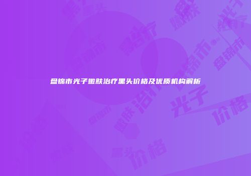 盘锦市光子嫩肤治疗黑头价格及优质机构解析