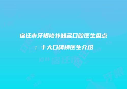 宿迁市牙根修补知名口腔医生盘点：十大口碑榜医生介绍