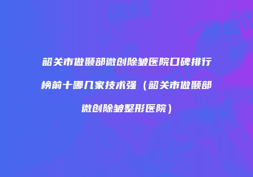 韶关市做颞部微创除皱医院口碑排行榜前十哪几家技术强（韶关市做颞部微创除皱整形医院）