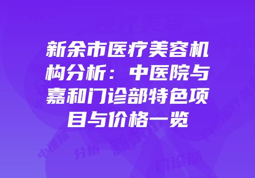 新余市医疗美容机构分析：中医院与嘉和门诊部特色项目与价格一览