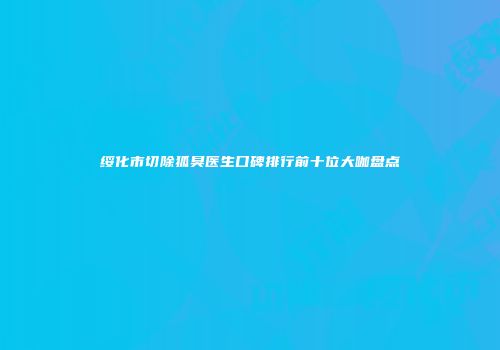 绥化市切除狐臭医生口碑排行前十位大咖盘点