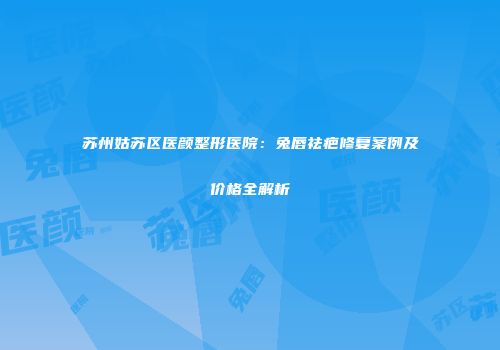 苏州姑苏区医颜整形医院：兔唇祛疤修复案例及价格全解析