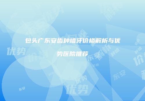 包头广东安齿种植牙价格解析与优势医院推荐