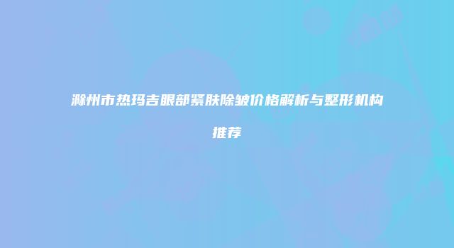 滁州市热玛吉眼部紧肤除皱价格解析与整形机构推荐