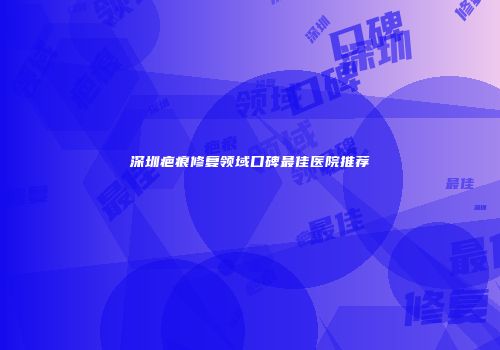 深圳疤痕修复领域口碑最佳医院推荐