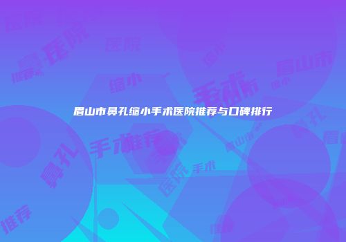 眉山市鼻孔缩小手术医院推荐与口碑排行