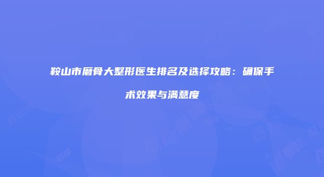 鞍山市磨骨大整形医生排名及选择攻略：确保手术效果与满意度
