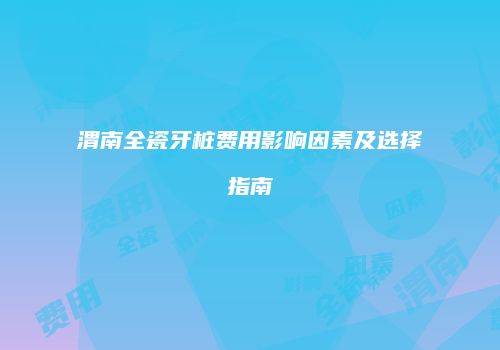 渭南全瓷牙桩费用影响因素及选择指南