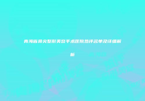 青海省鼻尖整形美容手术医院热评名单及详细解析