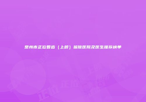 常州市正位智齿（上颌）拔除医院及医生推荐榜单