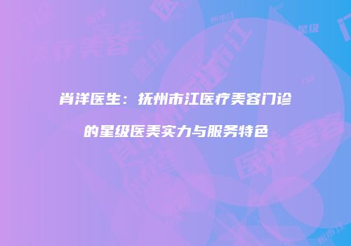肖洋医生：抚州市江医疗美容门诊的星级医美实力与服务特色