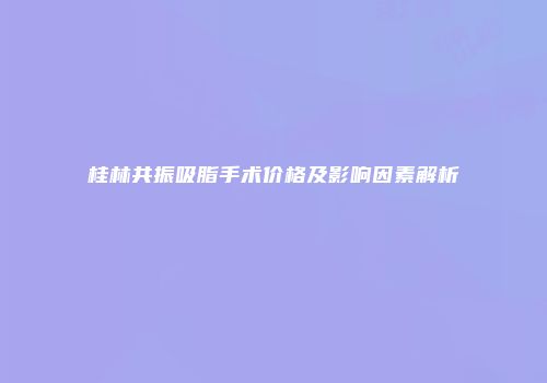 桂林共振吸脂手术价格及影响因素解析