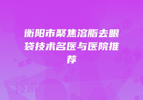 衡阳市聚焦溶脂去眼袋技术名医与医院推荐