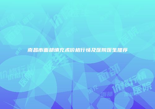 南昌市面部填充术价格行情及医院医生推荐