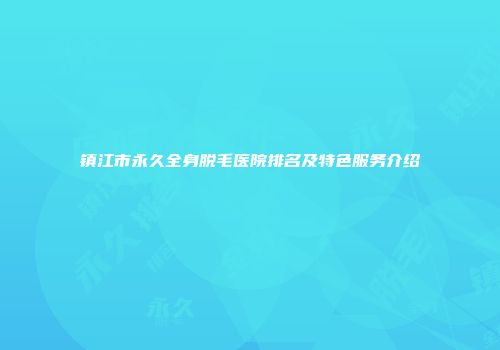 镇江市永久全身脱毛医院排名及特色服务介绍