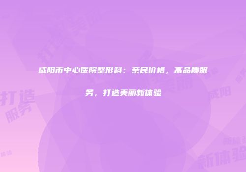 咸阳市中心医院整形科：亲民价格，高品质服务，打造美丽新体验