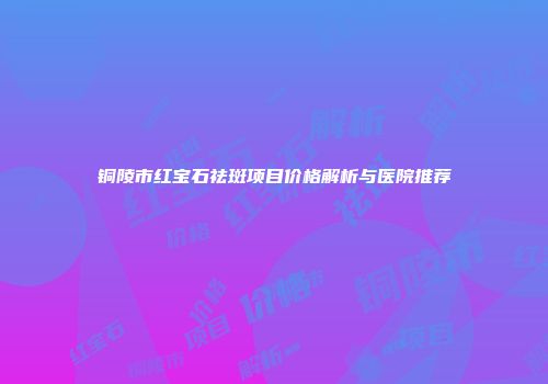 铜陵市红宝石祛斑项目价格解析与医院推荐