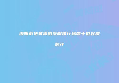 洛阳市祛黄褐斑医院排行榜前十位权威测评