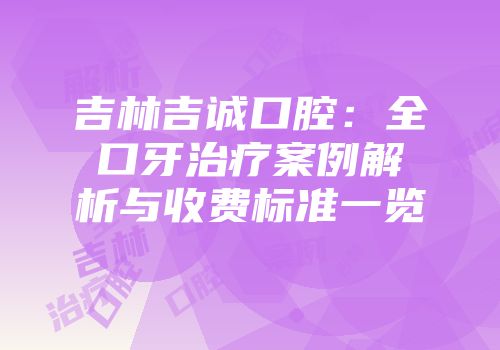 吉林吉诚口腔：全口牙治疗案例解析与收费标准一览