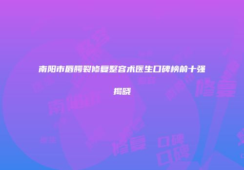 南阳市唇腭裂修复整容术医生口碑榜前十强揭晓