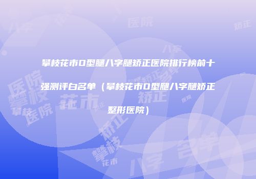 攀枝花市O型腿八字腿矫正医院排行榜前十强测评白名单（攀枝花市O型腿八字腿矫正整形医院）