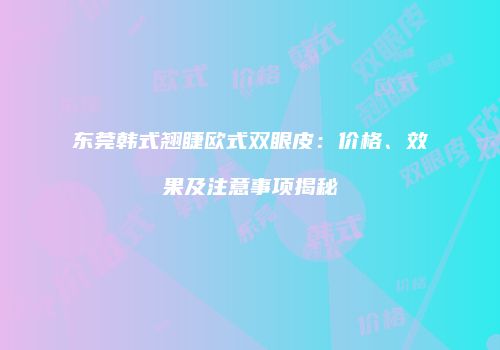 东莞韩式翘睫欧式双眼皮：价格、效果及注意事项揭秘