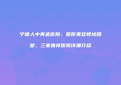 宁德人中再造医院：整形美容领域翘楚，三家推荐医院详细介绍
