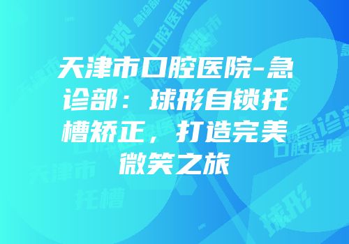 天津市口腔医院-急诊部：球形自锁托槽矫正，打造完美微笑之旅