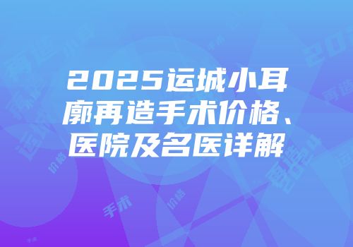 2025运城小耳廓再造手术价格、医院及名医详解