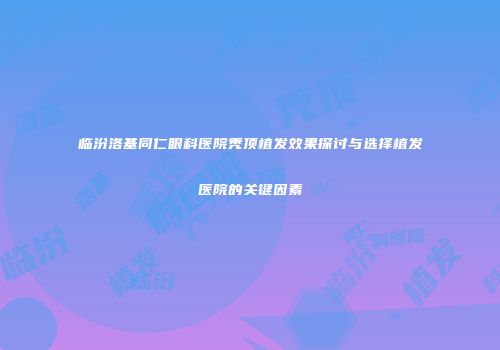 临汾洛基同仁眼科医院秃顶植发效果探讨与选择植发医院的关键因素