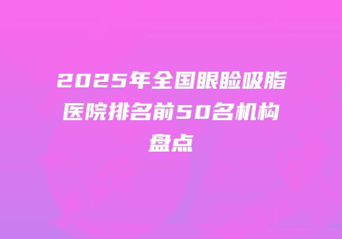 2025年全国眼睑吸脂医院排名前50名机构盘点