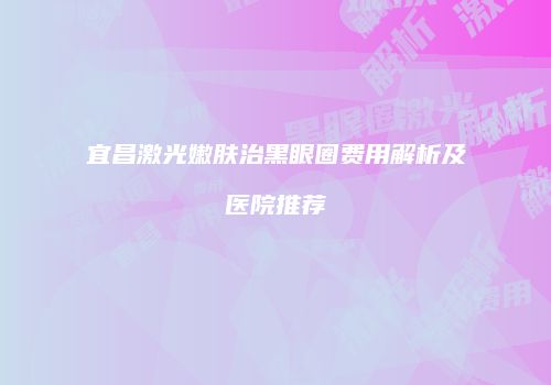 宜昌激光嫩肤治黑眼圈费用解析及医院推荐