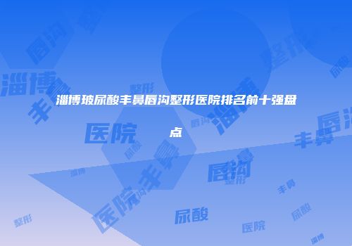 淄博玻尿酸丰鼻唇沟整形医院排名前十强盘点