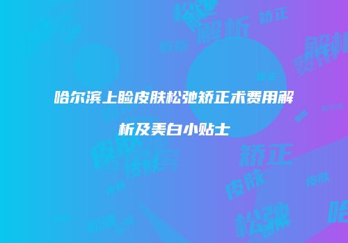 哈尔滨上睑皮肤松弛矫正术费用解析及美白小贴士