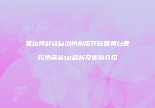 延边朝鲜族自治州树脂牙贴面美白医院排名前10解析及优势介绍