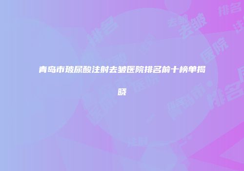 青岛市玻尿酸注射去皱医院排名前十榜单揭晓