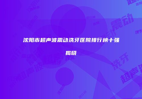 沈阳市超声波震动洗牙医院排行榜十强揭晓