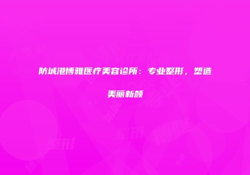防城港博雅医疗美容诊所：专业整形，塑造美丽新颜