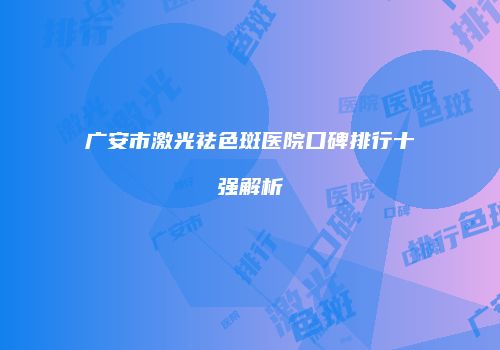 广安市激光祛色斑医院口碑排行十强解析