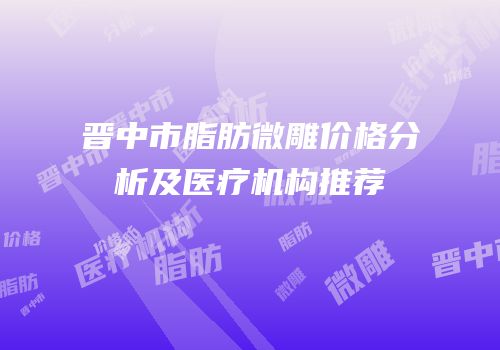 晋中市脂肪微雕价格分析及医疗机构推荐