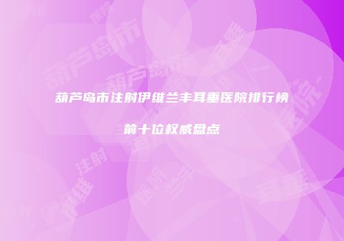 葫芦岛市注射伊维兰丰耳垂医院排行榜前十位权威盘点