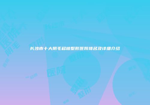 长沙市十大阴毛移植整形医院排名及详细介绍
