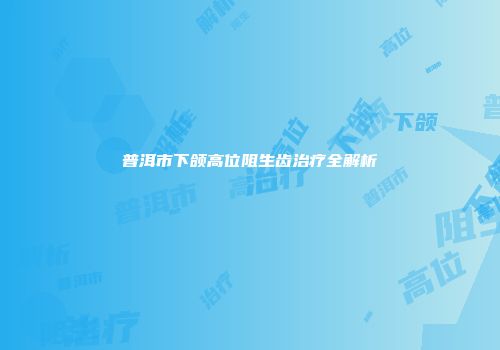 普洱市下颌高位阻生齿治疗全解析