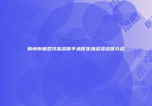 荆州市酷塑冷冻溶脂手术医生排名及名医介绍
