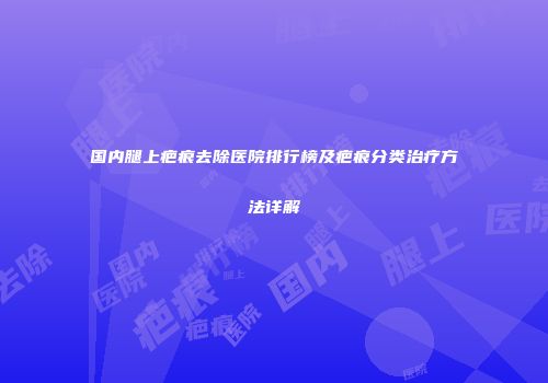 国内腿上疤痕去除医院排行榜及疤痕分类治疗方法详解