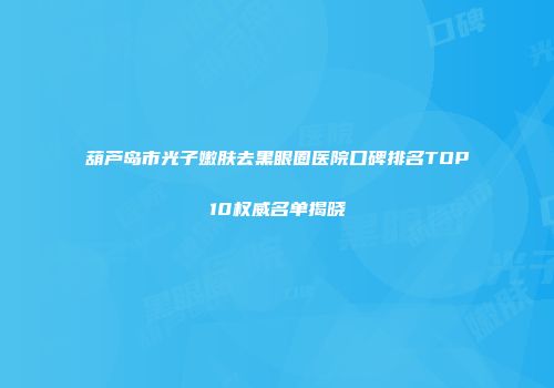 葫芦岛市光子嫩肤去黑眼圈医院口碑排名TOP10权威名单揭晓